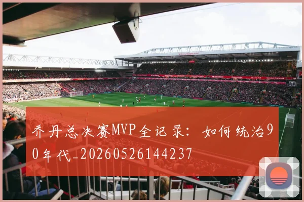 乔丹总决赛MVP全记录:如何统治90年代_20260526144237