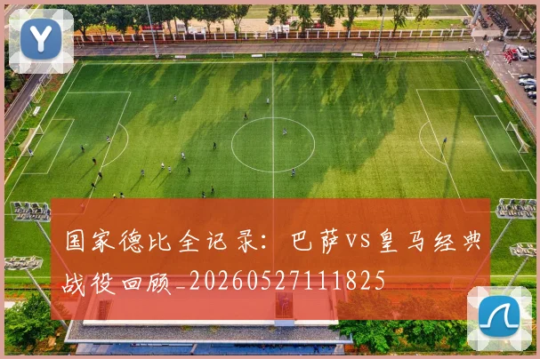 国家德比全记录：巴萨vs皇马经典战役回顾_20260527111825
