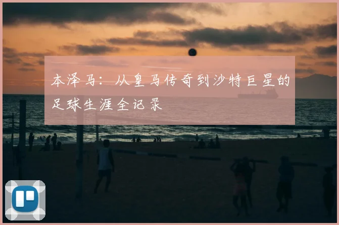 本泽马:从皇马传奇到沙特巨星的足球生涯全记录