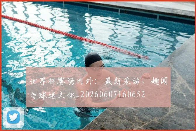 世界杯赛场内外：最新采访、趣闻与球迷文化_20260607160652
