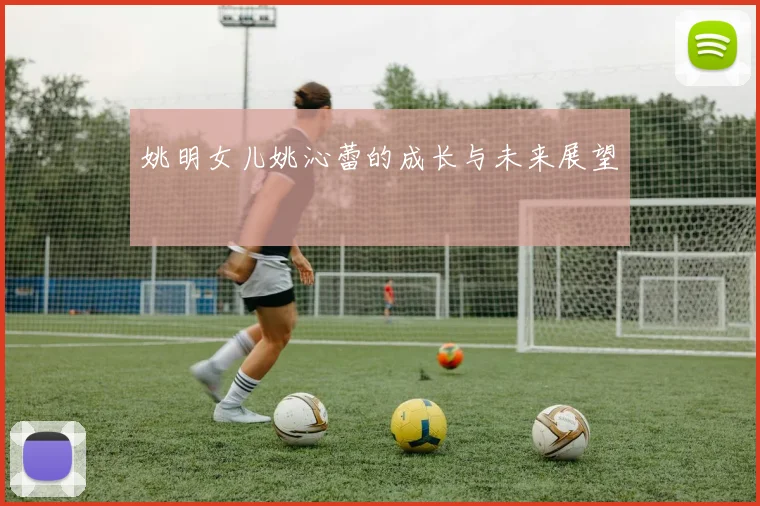 姚明女儿姚沁蕾的成长与未来展望
