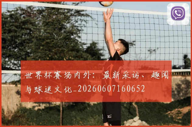 世界杯赛场内外：最新采访、趣闻与球迷文化_20260607160652