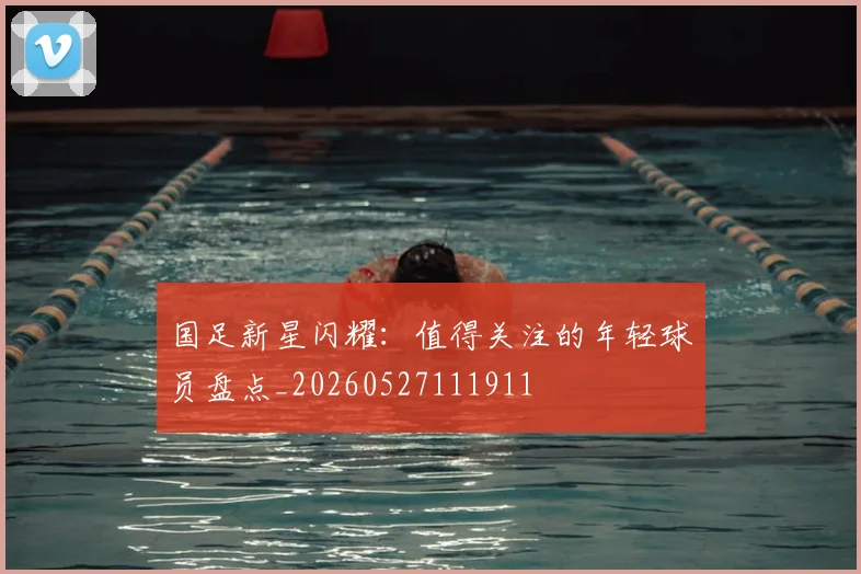 国足新星闪耀:值得关注的年轻球员盘点_20260527111911